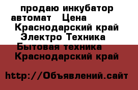 продаю инкубатор автомат › Цена ­ 4 000 - Краснодарский край Электро-Техника » Бытовая техника   . Краснодарский край